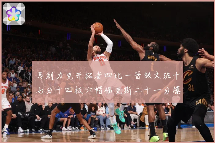 马刺力克开拓者四比一晋级文班十七分十四板六帽福克斯二十一分爆赛场复盘-深度解析