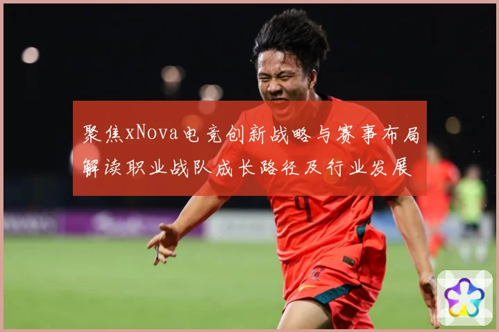 聚焦xNova电竞创新战略与赛事布局解读职业战队成长路径及行业发展趋势解析-深度解析