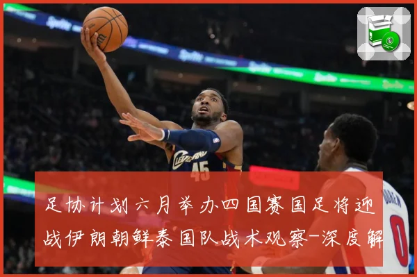 足协计划六月举办四国赛国足将迎战伊朗朝鲜泰国队战术观察-深度解析