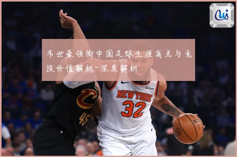 韦世豪领衔中国足球生涯高光与竞技价值解析-深度解析