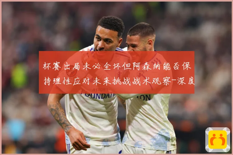 杯赛出局未必全坏但阿森纳能否保持理性应对未来挑战战术观察-深度解析