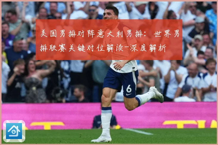 美国男排对阵意大利男排：世界男排联赛关键对位解读-深度解析