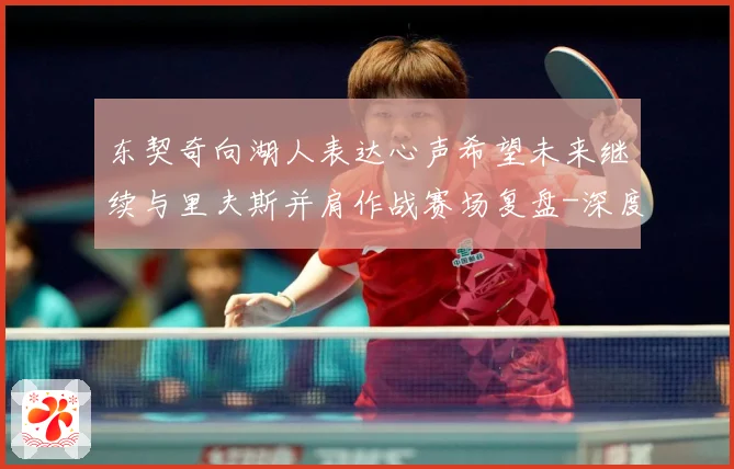 东契奇向湖人表达心声希望未来继续与里夫斯并肩作战赛场复盘-深度解析