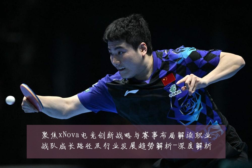 聚焦xNova电竞创新战略与赛事布局解读职业战队成长路径及行业发展趋势解析-深度解析
